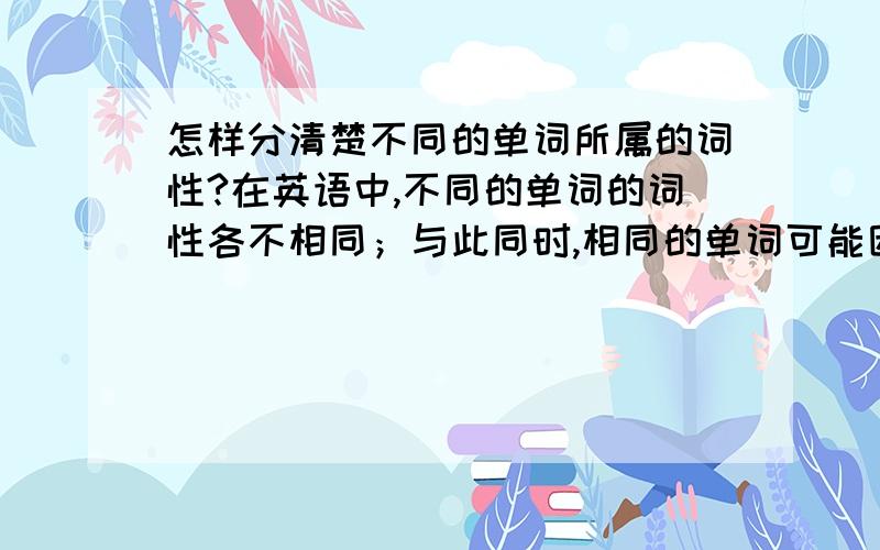 怎样分清楚不同的单词所属的词性?在英语中,不同的单词的词性各不相同；与此同时,相同的单词可能因为使用的背景不同可能会出现不同的词性.我想请问一下怎样才能很好、很准确的判断出