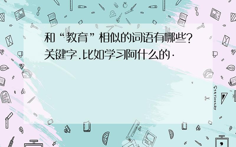 和“教育”相似的词语有哪些?关键字.比如学习阿什么的·