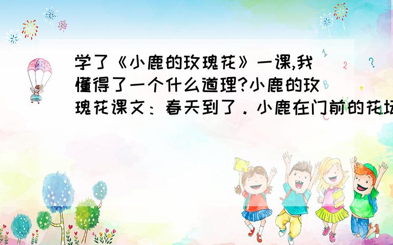 学了《小鹿的玫瑰花》一课,我懂得了一个什么道理?小鹿的玫瑰花课文：春天到了。小鹿在门前的花坛里，栽了一丛玫瑰。他常常去松土、浇水。玫瑰慢慢地抽出枝条，长出了嫩绿的叶子。