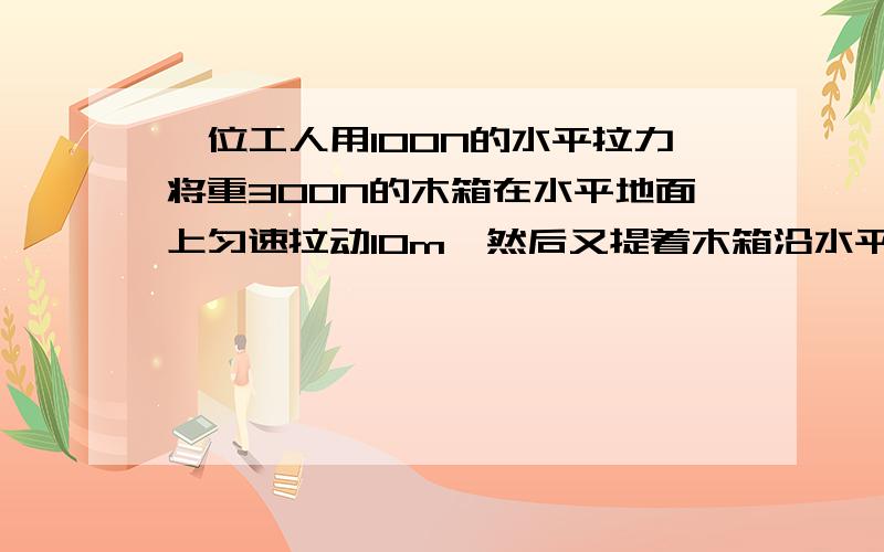 一位工人用100N的水平拉力将重300N的木箱在水平地面上匀速拉动10m,然后又提着木箱沿水平地面走了10m,最后又提着木箱上到3m 高的楼上并放下木箱,问这个工人对木箱做了多少功?