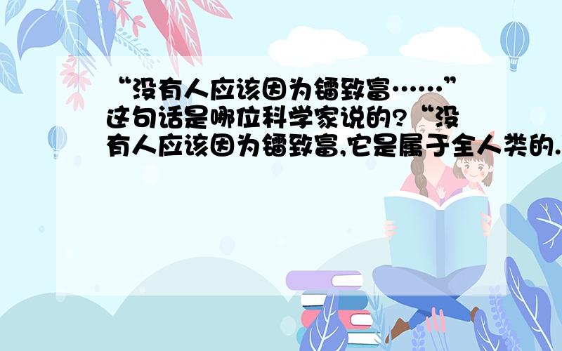 “没有人应该因为镭致富……”这句话是哪位科学家说的?“没有人应该因为镭致富,它是属于全人类的.”这句话是哪位科学家说的?