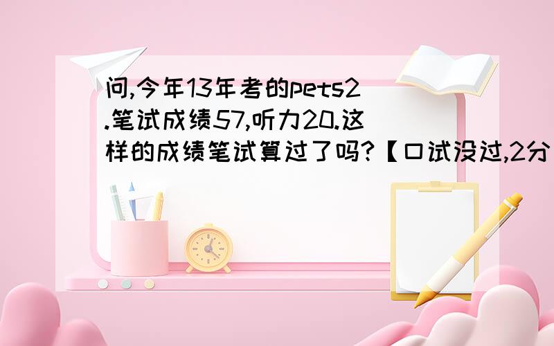 问,今年13年考的pets2.笔试成绩57,听力20.这样的成绩笔试算过了吗?【口试没过,2分】