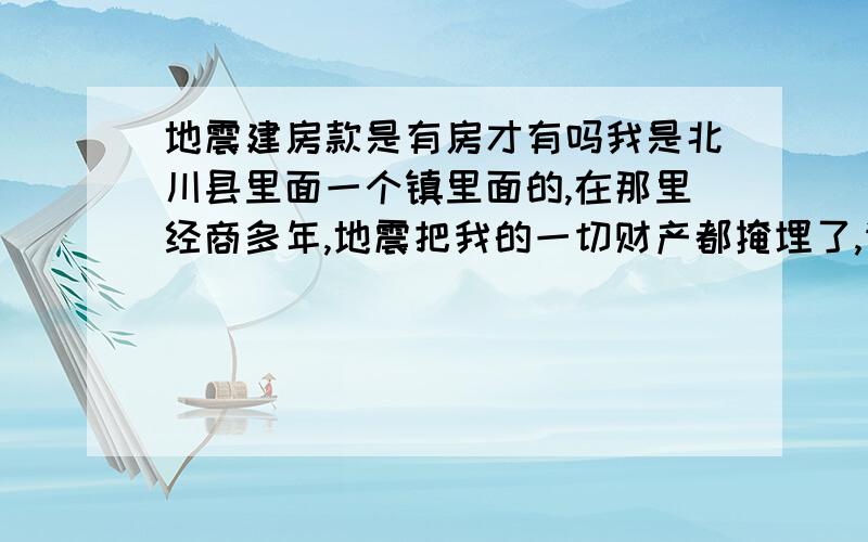 地震建房款是有房才有吗我是北川县里面一个镇里面的,在那里经商多年,地震把我的一切财产都掩埋了,请问下,那个有补助吗?急