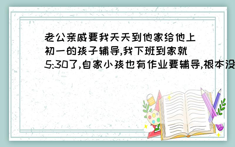 老公亲戚要我天天到他家给他上初一的孩子辅导,我下班到家就5:30了,自家小孩也有作业要辅导,根本没时间他家小孩上小学的时候就去辅导了,大冬天的晚上路上冷死了,那时候是老公去.现在上