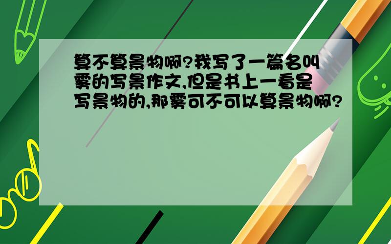 算不算景物啊?我写了一篇名叫雾的写景作文,但是书上一看是写景物的,那雾可不可以算景物啊?