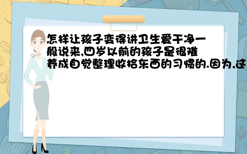 怎样让孩子变得讲卫生爱干净一般说来,四岁以前的孩子是很难养成自觉整理收拾东西的习惯的.因为,这时孩子的脑子里还役形成“秩序”的概念.对于成年人来说,井井有条的环境能给生活带