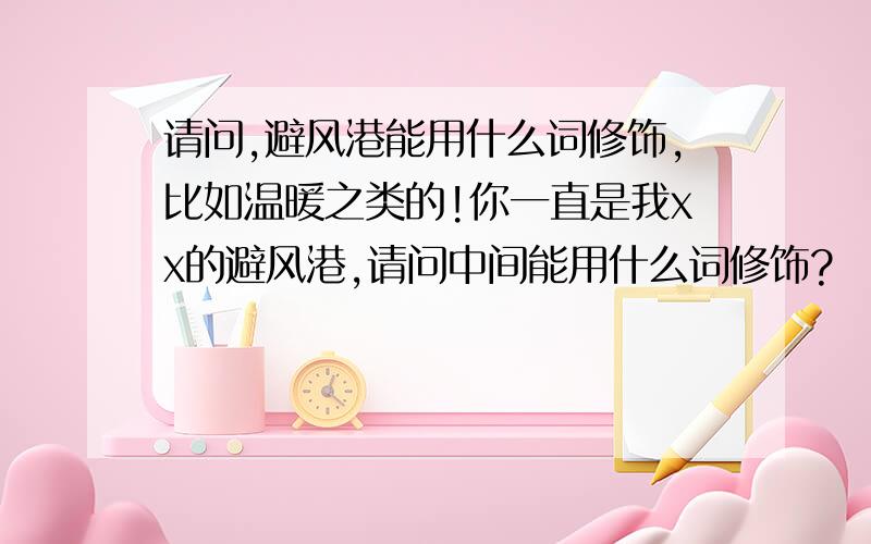 请问,避风港能用什么词修饰,比如温暖之类的!你一直是我xx的避风港,请问中间能用什么词修饰?