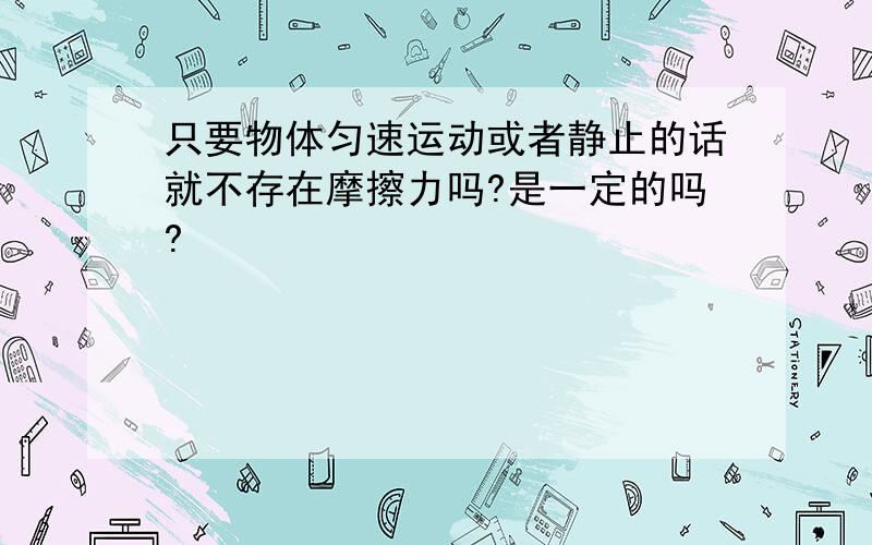 只要物体匀速运动或者静止的话就不存在摩擦力吗?是一定的吗?