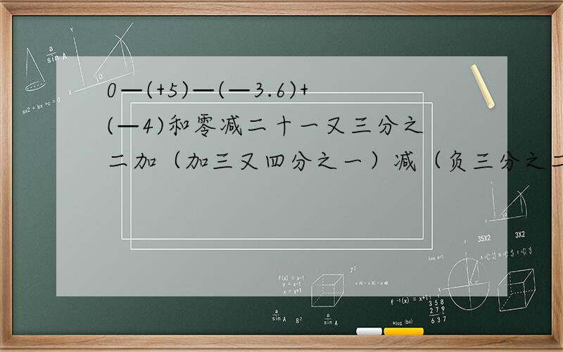 0—(+5)—(—3.6)+(—4)和零减二十一又三分之二加（加三又四分之一）减（负三分之二）减（加四分之一）等于多少?