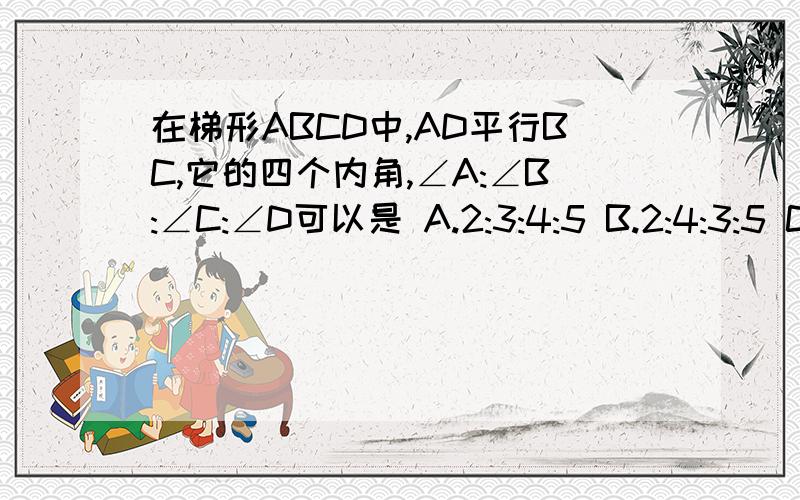 在梯形ABCD中,AD平行BC,它的四个内角,∠A:∠B:∠C:∠D可以是 A.2:3:4:5 B.2:4:3:5 C.2:5:3:4 D.3:2:5:4