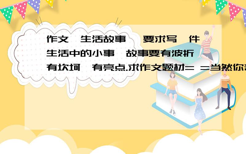 作文《生活故事》 要求写一件生活中的小事,故事要有波折,有坎坷,有亮点.求作文题材= =当然你帮我写了更好,找不到事情来写