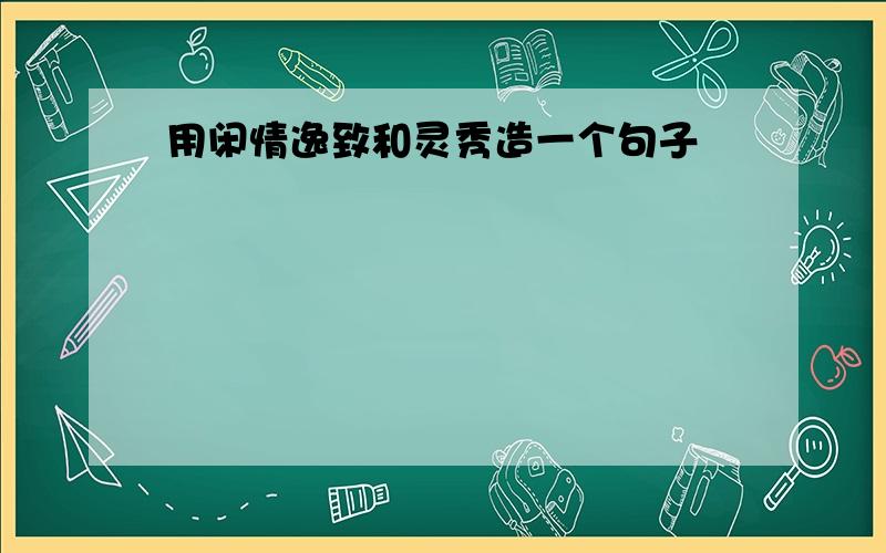 用闲情逸致和灵秀造一个句子