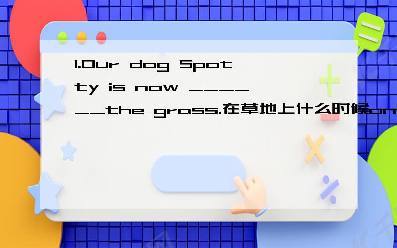 1.Our dog Spotty is now ______the grass.在草地上什么时候on,什么时候用in?2.________the right side of the gate there are two big trees.在XX的右边什么时候用on,什么时候用in?3.There are five floors ____this building.填介词.4.