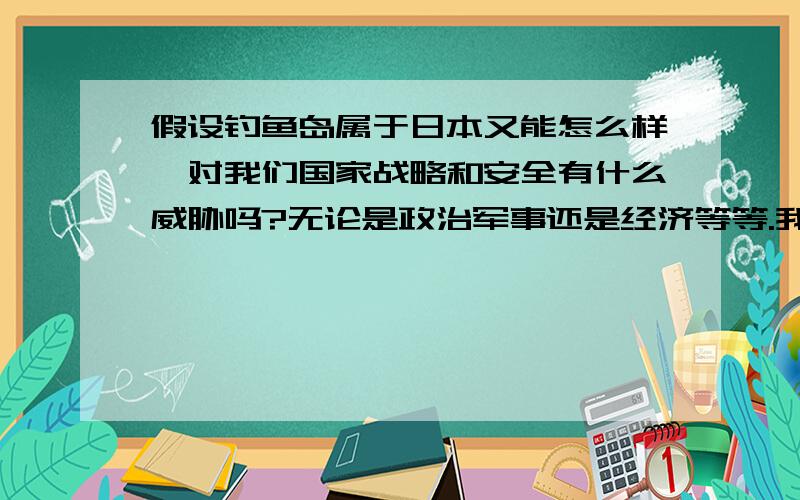 假设钓鱼岛属于日本又能怎么样,对我们国家战略和安全有什么威胁吗?无论是政治军事还是经济等等.我只是假设一下,看看对我们国家不利的因素而已.恳请专家人士回答.弱弱问一句中国960万