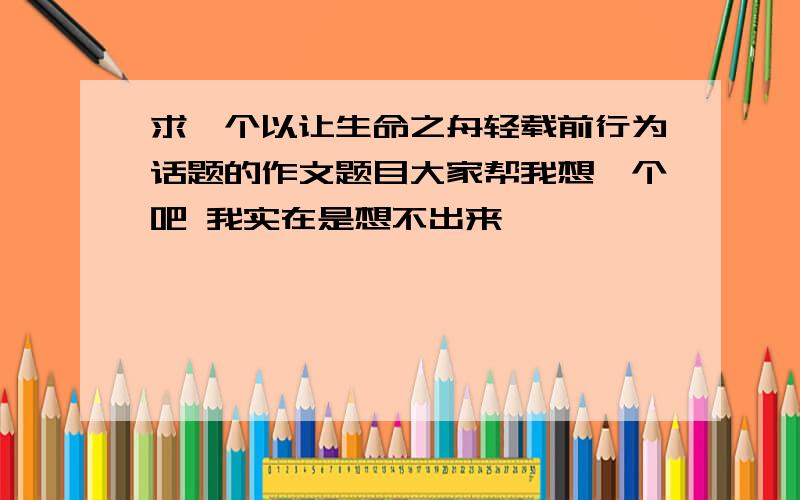 求一个以让生命之舟轻载前行为话题的作文题目大家帮我想一个吧 我实在是想不出来