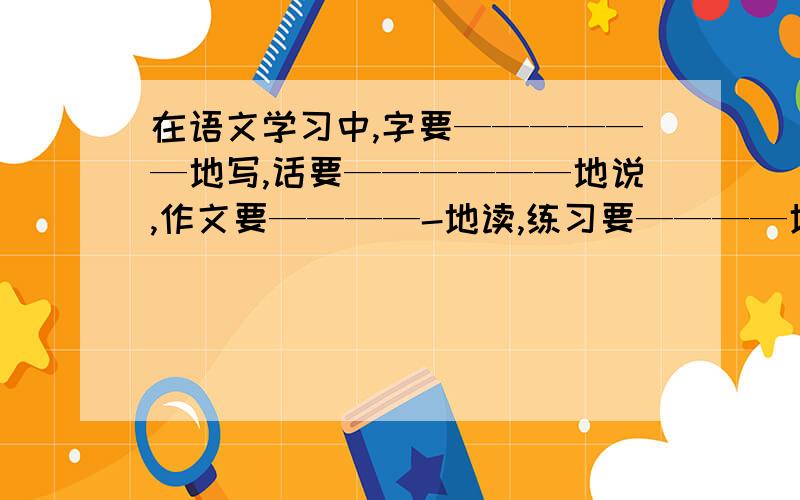 在语文学习中,字要——————地写,话要——————地说,作文要————-地读,练习要————地做.用（规规矩矩,踏踏实实,仔仔细细,清清楚楚）回答