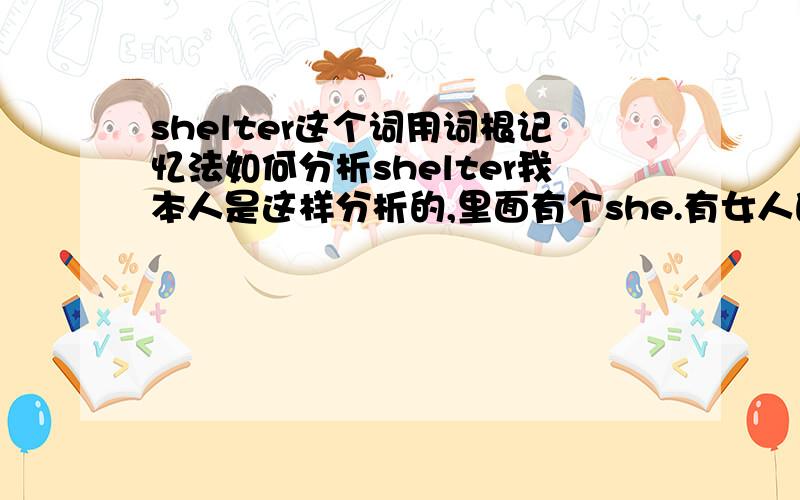 shelter这个词用词根记忆法如何分析shelter我本人是这样分析的,里面有个she.有女人的地方才会有个家才会成为个避风港.遮蔽处.所以我个人认为shelter就是这么延伸来.希望高手赐教下