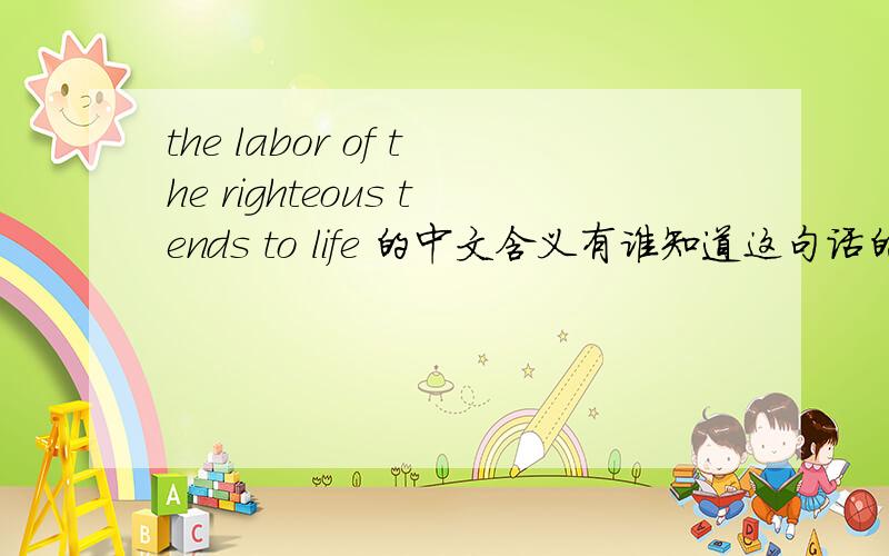 the labor of the righteous tends to life 的中文含义有谁知道这句话的中文含义,请告知,我找到正确答案了，应该是：《箴言》 10：16 义人的勤劳致生；恶人的进项致死（注：原文作“罪”）。不过这