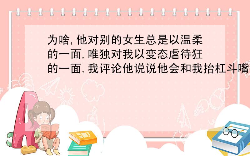 为啥,他对别的女生总是以温柔的一面,唯独对我以变态虐待狂的一面,我评论他说说他会和我抬杠斗嘴.别人评论他反倒,不会这么样,