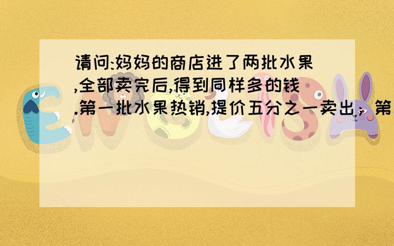 请问:妈妈的商店进了两批水果,全部卖完后,得到同样多的钱.第一批水果热销,提价五分之一卖出；第二批水果滞销,降价五分之一卖出.这两批水果的买卖有没有赔钱?赔了多少钱?