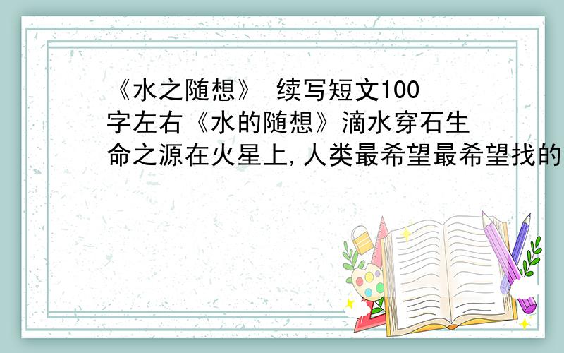 《水之随想》 续写短文100字左右《水的随想》滴水穿石生命之源在火星上,人类最希望最希望找的物质.纵然千回百折,重要流入大海.积累越多,力量越大.污身垢体浑不怕,要留清白在人间.没有