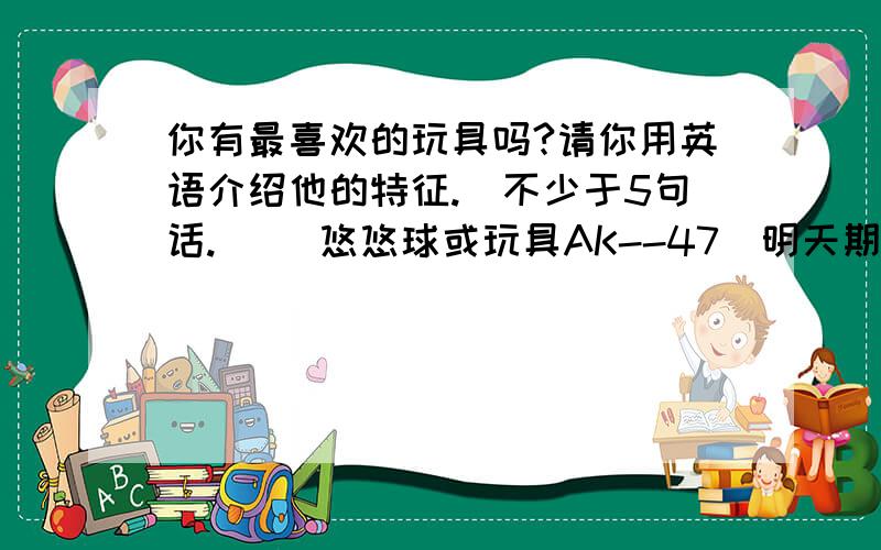 你有最喜欢的玩具吗?请你用英语介绍他的特征.（不少于5句话.） （悠悠球或玩具AK--47）明天期末,恶补一下,快!完了考卷发下来,对了＋100,.（有可能考）5年级水平