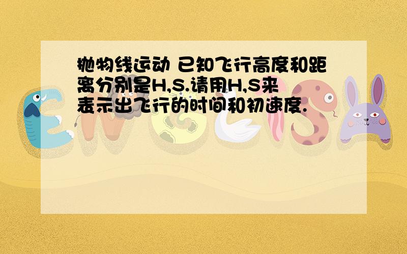 抛物线运动 已知飞行高度和距离分别是H,S.请用H,S来表示出飞行的时间和初速度.