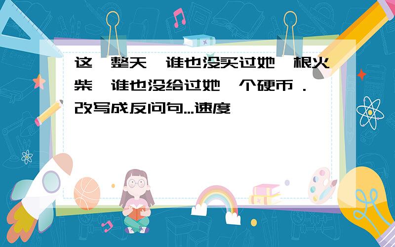 这一整天,谁也没买过她一根火柴,谁也没给过她一个硬币 .改写成反问句...速度