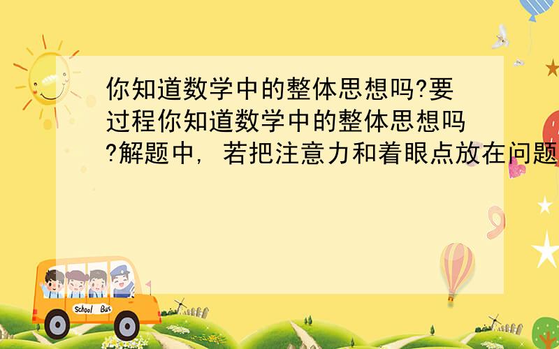 你知道数学中的整体思想吗?要过程你知道数学中的整体思想吗?解题中,若把注意力和着眼点放在问题的整体上,多方位思考、联想、探究,进行整体思考、整体变形,从不同的方面确定解题策