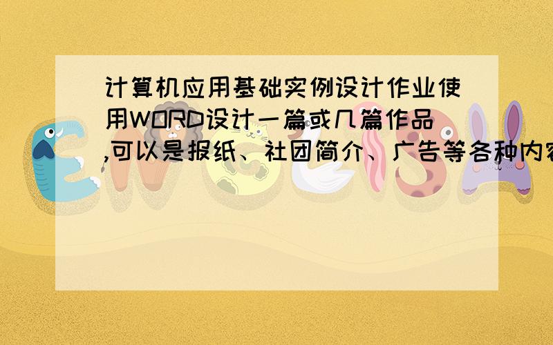 计算机应用基础实例设计作业使用WORD设计一篇或几篇作品,可以是报纸、社团简介、广告等各种内容.你可以自己选择内容,但是要达到我们提出的要求,如果一篇作品不能到达所有的要求,你可