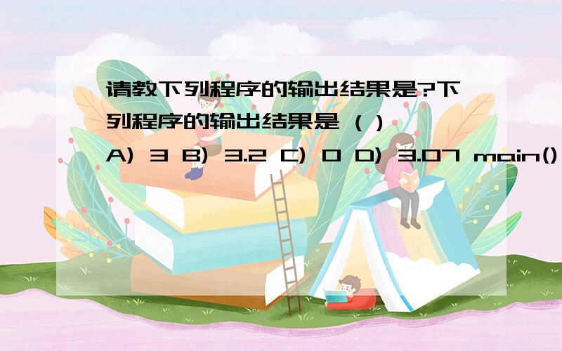 请教下列程序的输出结果是?下列程序的输出结果是 ( ) A) 3 B) 3.2 C) 0 D) 3.07 main() { double d=3.2; int x,y; x=1.2; y=(x+3.8)/5.0; printf(