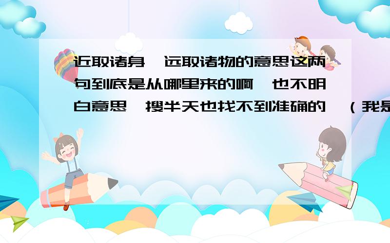 近取诸身,远取诸物的意思这两句到底是从哪里来的啊,也不明白意思,搜半天也找不到准确的,（我是看美术史看到这两句的）,请高人指教下.