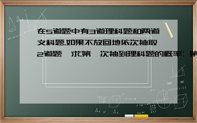 在5道题中有3道理科题和两道文科题.如果不放回地依次抽取2道题,求:第一次抽到理科题的概率; 第一次和第二在5道题中有3道理科题和两道文科题.如果不放回地依次抽取2道题,求:第一次抽到