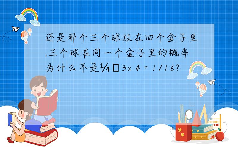 还是那个三个球放在四个盒子里,三个球在同一个盒子里的概率为什么不是¼ˇ3×4＝1/16?