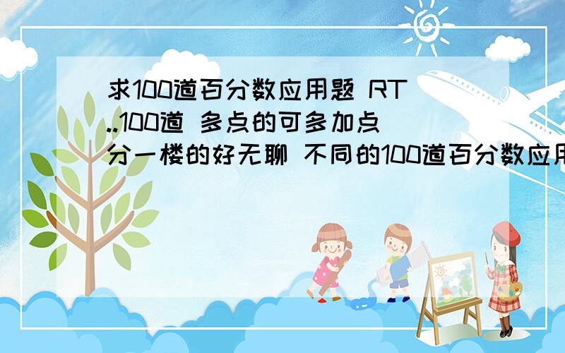 求100道百分数应用题 RT..100道 多点的可多加点分一楼的好无聊 不同的100道百分数应用题!二楼!老师让自己出,他会核实出的题书上有没有...