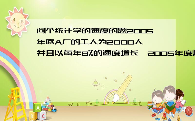 问个统计学的速度的题2005年底A厂的工人为2000人,并且以每年8%的速度增长,2005年度煤炭产量为4000万吨,要求到2010年的时候人均产量为3万吨.问2010年要产多少吨煤炭,并且求煤炭产量从2005年到201