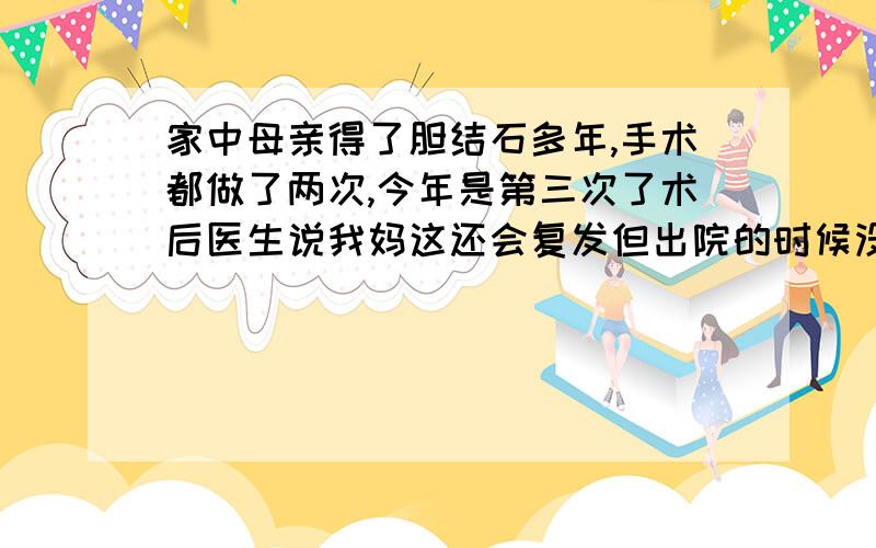 家中母亲得了胆结石多年,手术都做了两次,今年是第三次了术后医生说我妈这还会复发但出院的时候没有开的有口服药,所以请问有什么药能帮助溶石.我把我妈的现在情况说哈: