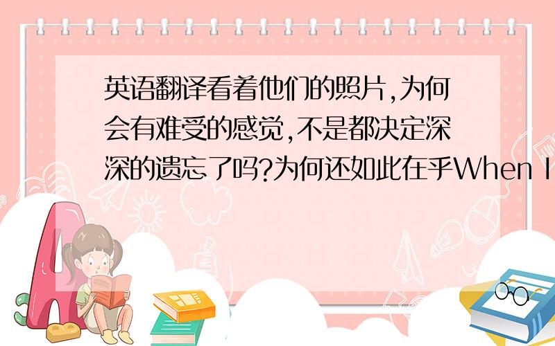 英语翻译看着他们的照片,为何会有难受的感觉,不是都决定深深的遗忘了吗?为何还如此在乎When I watched their photos Why do I feel so uncomfortable Why do I care so much,not everything has been decided to forget it?这