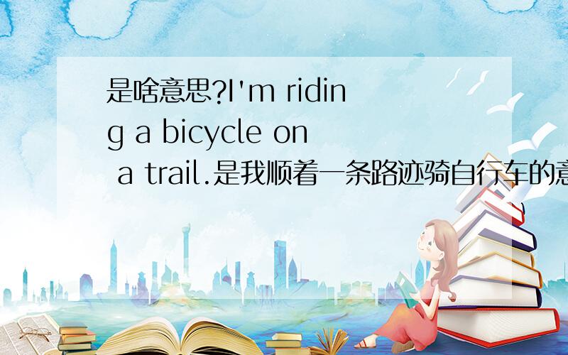 是啥意思?I'm riding a bicycle on a trail.是我顺着一条路迹骑自行车的意思吗?on a trail 是不是有这个意思：就是比如说一条没有明显路线的树林,因为人走多了,产生了一条踪迹,所以,on a trail就是顺