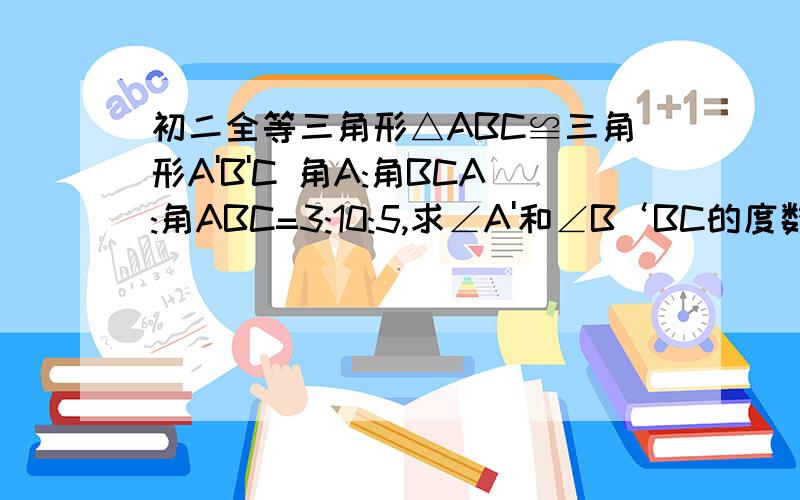 初二全等三角形△ABC≌三角形A'B'C 角A:角BCA:角ABC=3:10:5,求∠A'和∠B‘BC的度数