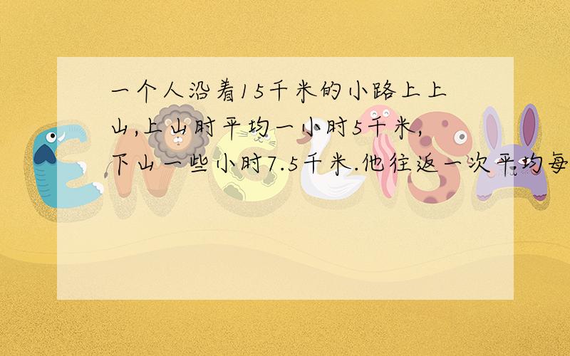 一个人沿着15千米的小路上上山,上山时平均一小时5千米,下山一些小时7.5千米.他往返一次平均每小时行多线上等