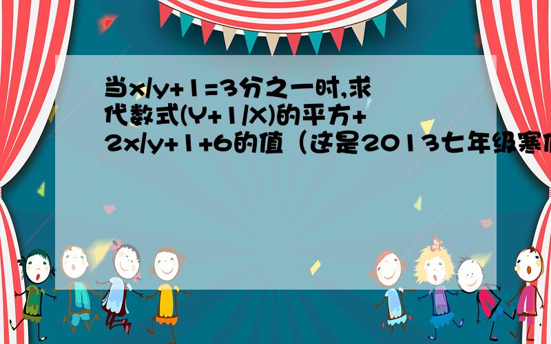 当x/y+1=3分之一时,求代数式(Y+1/X)的平方+2x/y+1+6的值（这是2013七年级寒假作业P40页的,苏科版）