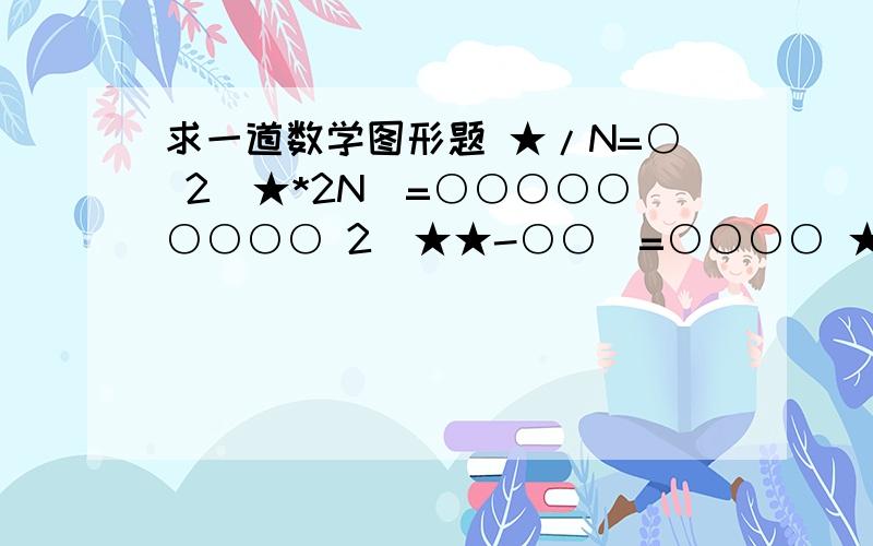 求一道数学图形题 ★/N=○ 2(★*2N)=○○○○○○○○○ 2(★★-○○)=○○○○ ★+6N=?