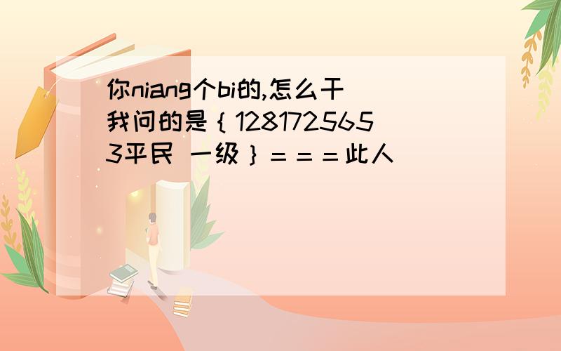 你niang个bi的,怎么干我问的是｛1281725653平民 一级｝＝＝＝此人