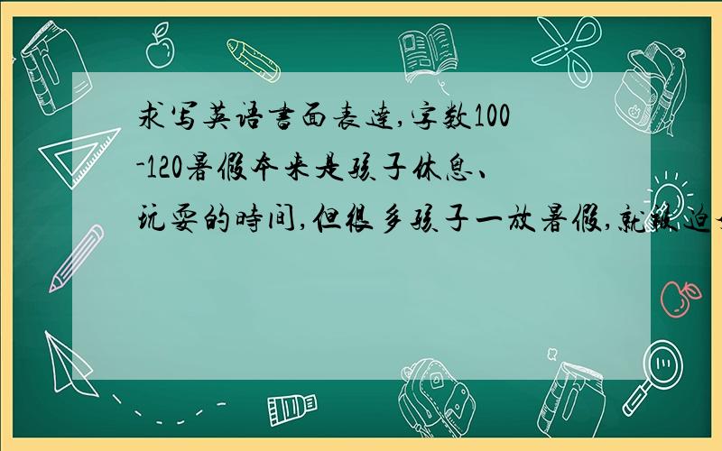 求写英语书面表达,字数100-120暑假本来是孩子休息、玩耍的时间,但很多孩子一放暑假,就被迫奔波于各个补习班之间,这其中虽然有家长“望子成龙”的期望,但也是越来越激烈的社会竞争的因