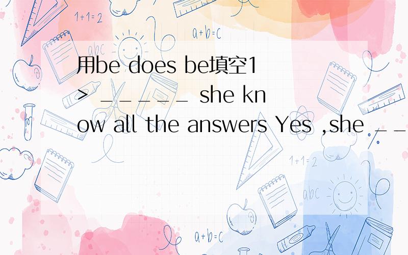 用be does be填空1> _____ she know all the answers Yes ,she ____ .No,she _____.2> _____ the twins often fight Yes ,_____ do.No,_____ don’t.3> _____ your dad like listening to music?Yes ,____ does .No,_____ doesn’t.4>_____ uncle Tom wash his car