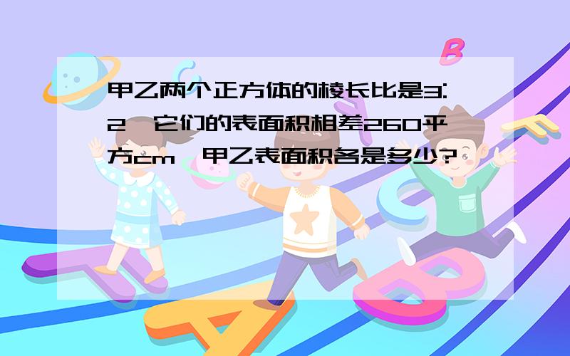 甲乙两个正方体的棱长比是3:2,它们的表面积相差260平方cm,甲乙表面积各是多少?