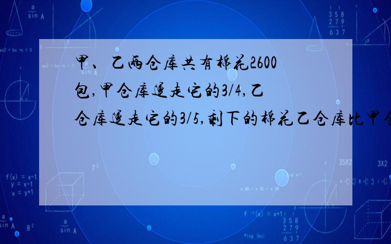 甲、乙两仓库共有棉花2600包,甲仓库运走它的3/4,乙仓库运走它的3/5,剩下的棉花乙仓库比甲仓库多130包,两仓 库原有入棉花多少包