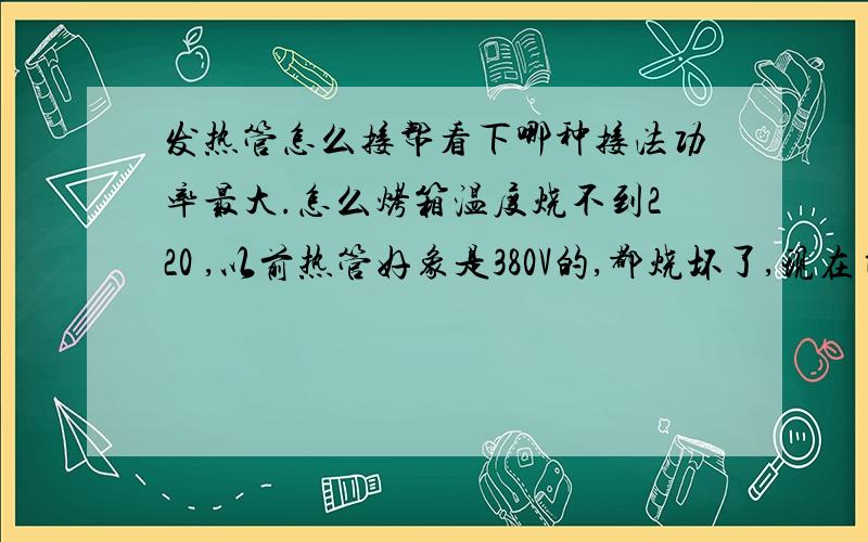 发热管怎么接帮看下哪种接法功率最大.怎么烤箱温度烧不到220 ,以前热管好象是380V的,都烧坏了,现在自己换管子,买不到380的发热管,市场上就220V的,温度烧不到220度怎么烤箱温度烧不到220 度,