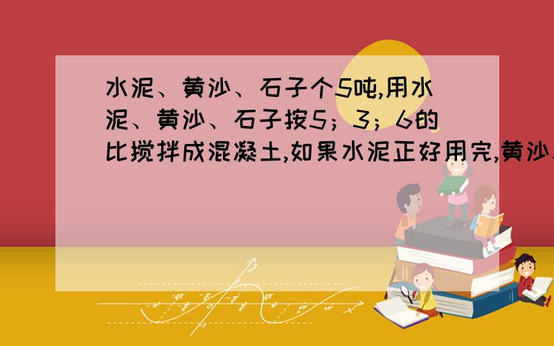 水泥、黄沙、石子个5吨,用水泥、黄沙、石子按5；3；6的比搅拌成混凝土,如果水泥正好用完,黄沙和石子够吗,如果不够少多少吨 如果够多多少吨 6 小红看一本书 已看的页数与剩下的页数比是